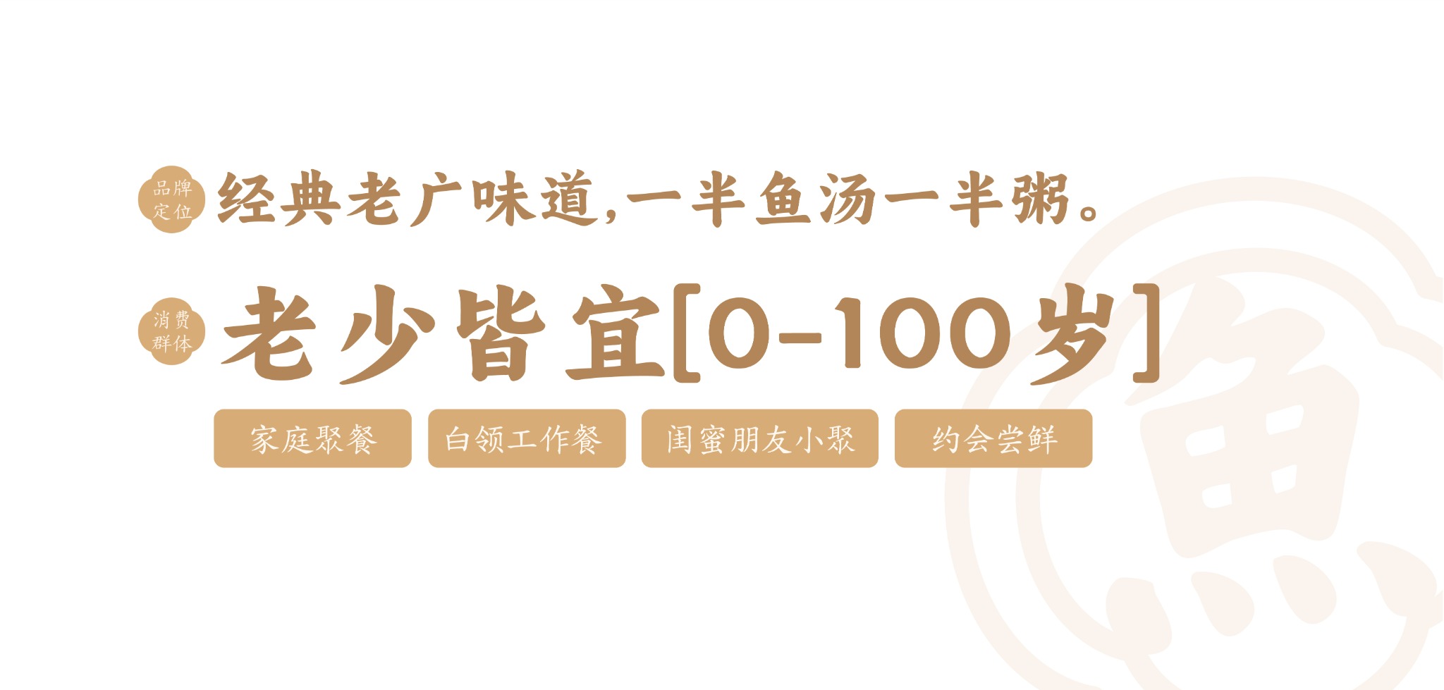 品牌定位:经典老广味道,一半鱼汤一半粥。消费群体:老少皆宜,0–100岁。家庭聚餐、白领工作餐、闺蜜朋友小聚、约会尝鲜。